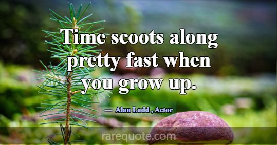 Time scoots along pretty fast when you grow up.... -Alan Ladd