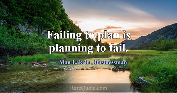 Failing to plan is planning to fail.... -Alan Lakein