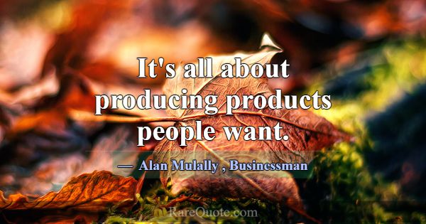 It's all about producing products people want.... -Alan Mulally