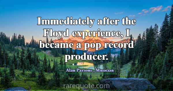 Immediately after the Floyd experience, I became a... -Alan Parsons