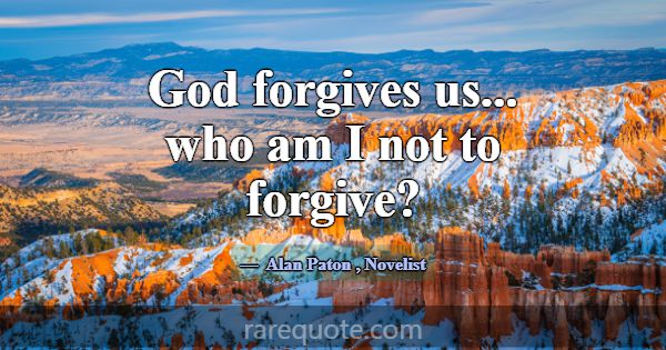 God forgives us... who am I not to forgive?... -Alan Paton