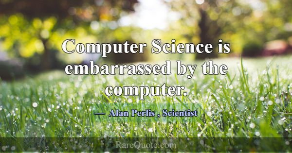 Computer Science is embarrassed by the computer.... -Alan Perlis