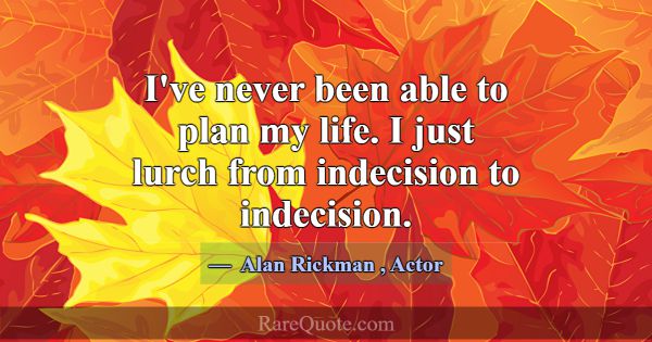 I've never been able to plan my life. I just lurch... -Alan Rickman