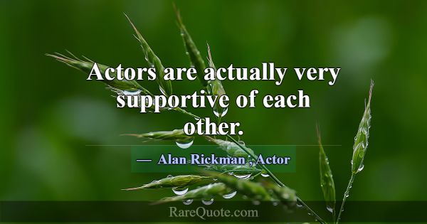 Actors are actually very supportive of each other.... -Alan Rickman