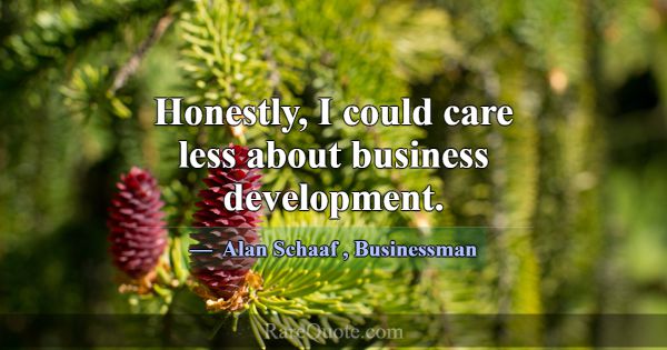 Honestly, I could care less about business develop... -Alan Schaaf