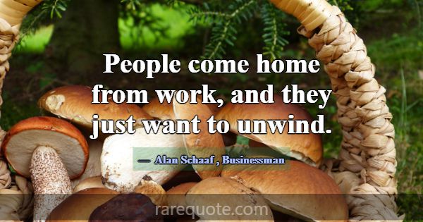 People come home from work, and they just want to ... -Alan Schaaf