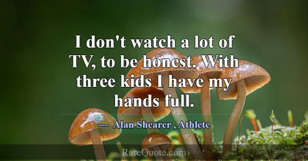 I don't watch a lot of TV, to be honest. With thre... -Alan Shearer