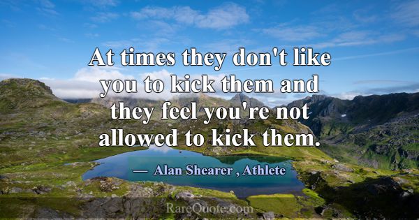 At times they don't like you to kick them and they... -Alan Shearer