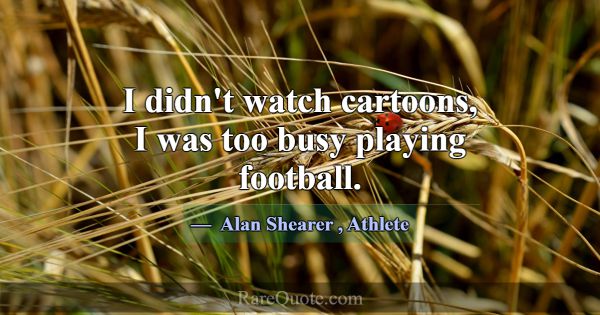 I didn't watch cartoons, I was too busy playing fo... -Alan Shearer