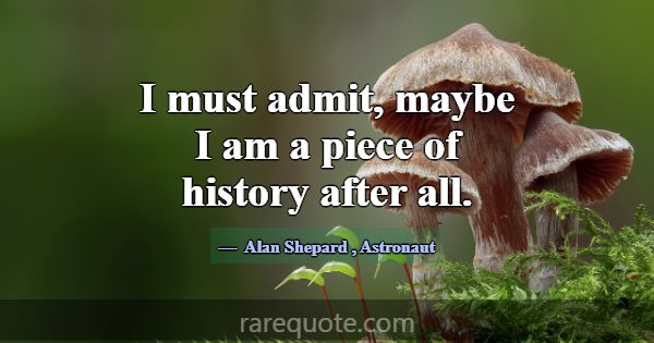 I must admit, maybe I am a piece of history after ... -Alan Shepard