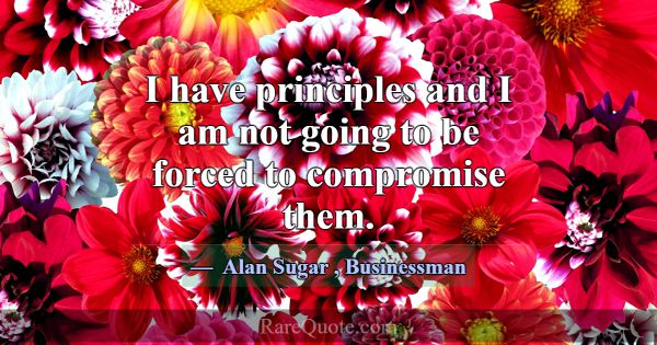 I have principles and I am not going to be forced ... -Alan Sugar