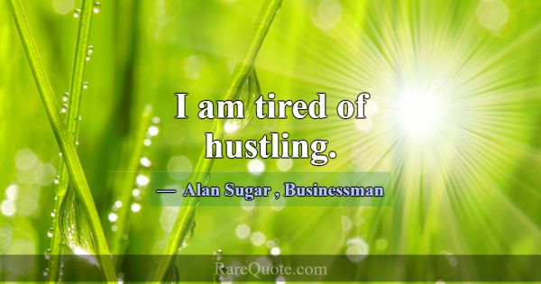 I am tired of hustling.... -Alan Sugar