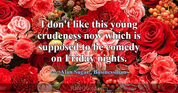 I don't like this young crudeness now which is sup... -Alan Sugar