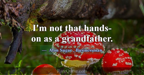 I'm not that hands-on as a grandfather.... -Alan Sugar