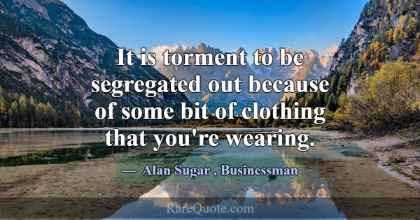 It is torment to be segregated out because of some... -Alan Sugar