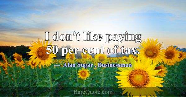 I don't like paying 50 per cent of tax.... -Alan Sugar