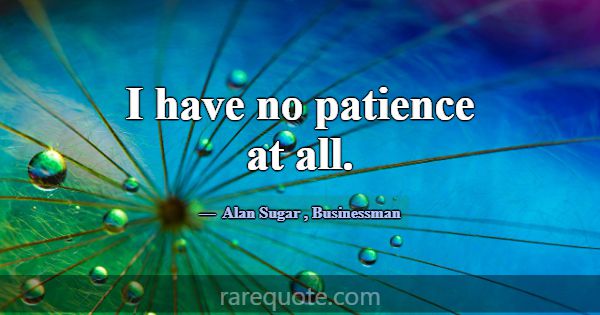 I have no patience at all.... -Alan Sugar