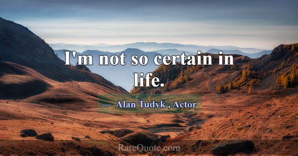 I'm not so certain in life.... -Alan Tudyk