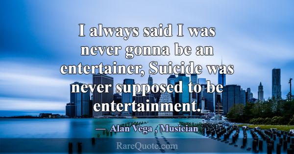 I always said I was never gonna be an entertainer,... -Alan Vega