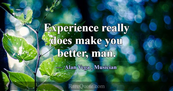 Experience really does make you better, man.... -Alan Vega