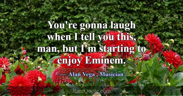 You're gonna laugh when I tell you this, man, but ... -Alan Vega
