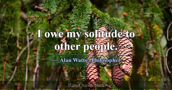 I owe my solitude to other people.... -Alan Watts