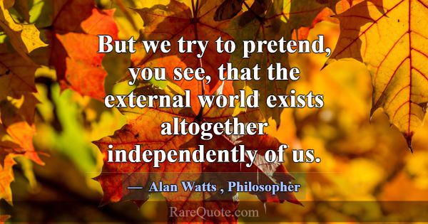But we try to pretend, you see, that the external ... -Alan Watts