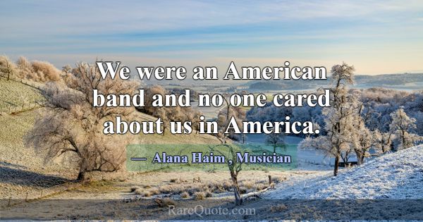 We were an American band and no one cared about us... -Alana Haim