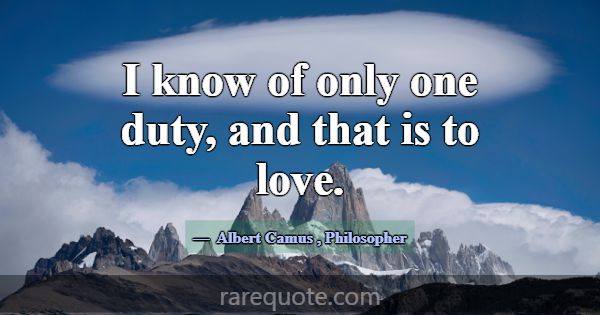 I know of only one duty, and that is to love.... -Albert Camus