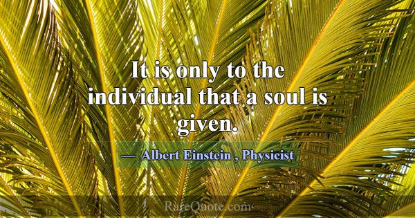 It is only to the individual that a soul is given.... -Albert Einstein