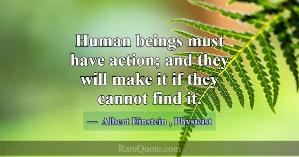 Human beings must have action; and they will make ... -Albert Einstein