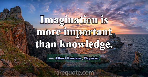 Imagination is more important than knowledge.... -Albert Einstein