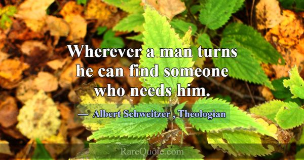Wherever a man turns he can find someone who needs... -Albert Schweitzer