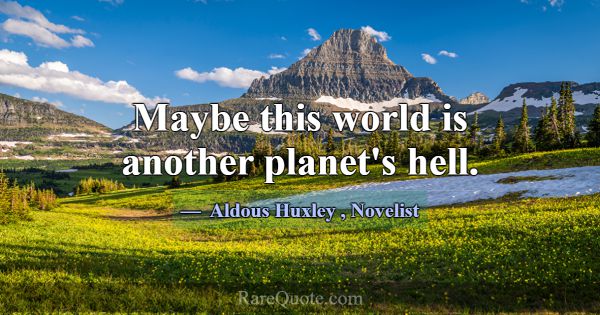 Maybe this world is another planet's hell.... -Aldous Huxley