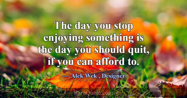 The day you stop enjoying something is the day you... -Alek Wek