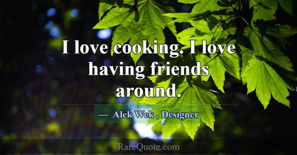 I love cooking. I love having friends around.... -Alek Wek