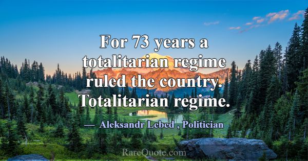For 73 years a totalitarian regime ruled the count... -Aleksandr Lebed