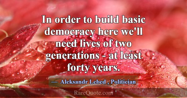In order to build basic democracy here we'll need ... -Aleksandr Lebed