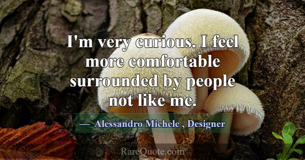 I'm very curious. I feel more comfortable surround... -Alessandro Michele