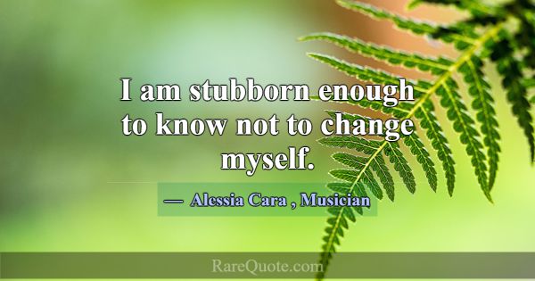I am stubborn enough to know not to change myself.... -Alessia Cara
