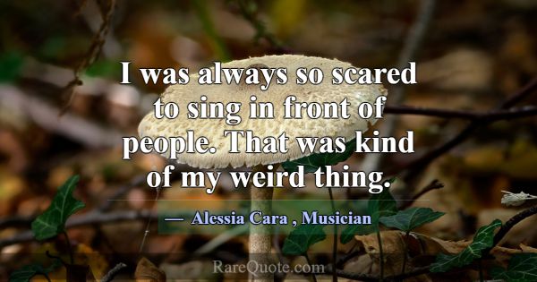I was always so scared to sing in front of people.... -Alessia Cara