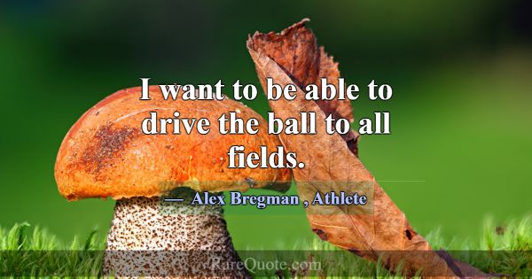 I want to be able to drive the ball to all fields.... -Alex Bregman