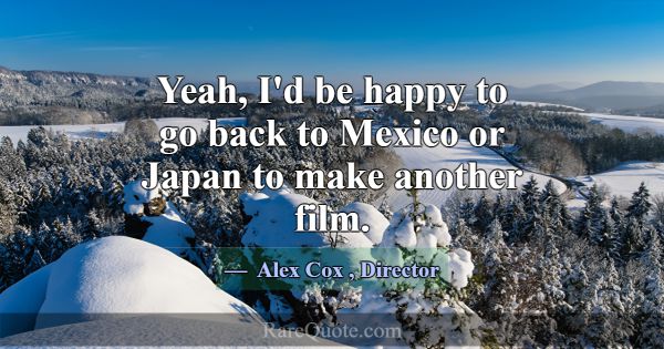 Yeah, I'd be happy to go back to Mexico or Japan t... -Alex Cox
