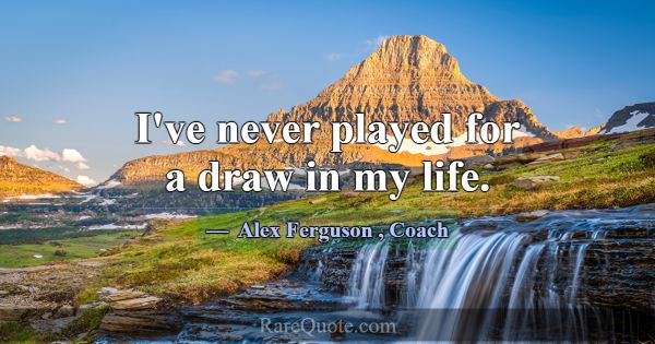 I've never played for a draw in my life.... -Alex Ferguson