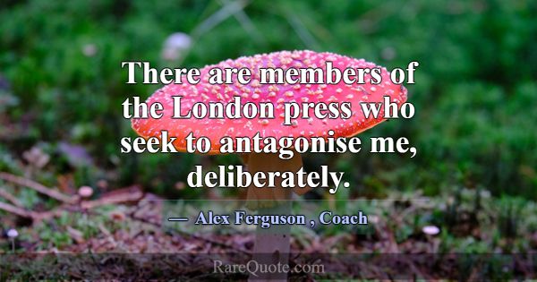 There are members of the London press who seek to ... -Alex Ferguson