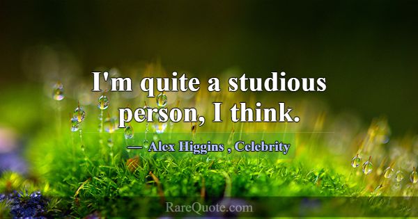 I'm quite a studious person, I think.... -Alex Higgins