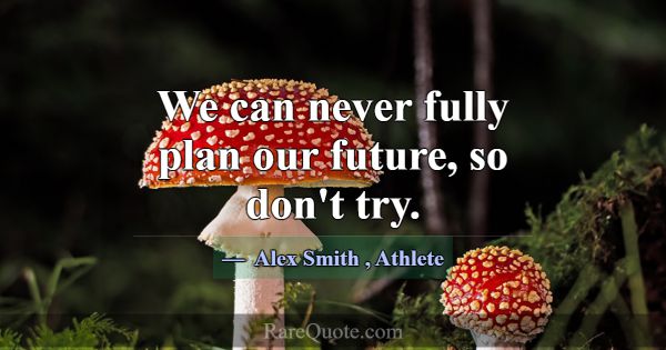 We can never fully plan our future, so don't try.... -Alex Smith