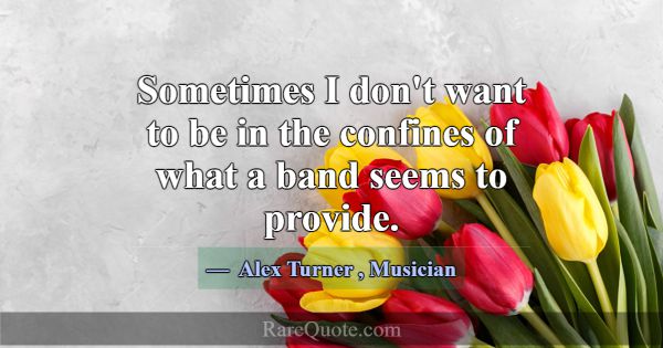 Sometimes I don't want to be in the confines of wh... -Alex Turner
