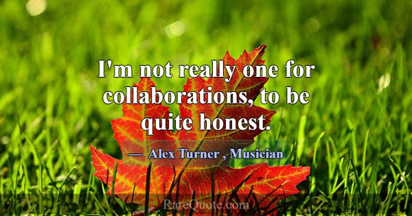 I'm not really one for collaborations, to be quite... -Alex Turner