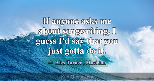 If anyone asks me about songwriting, I guess I'd s... -Alex Turner